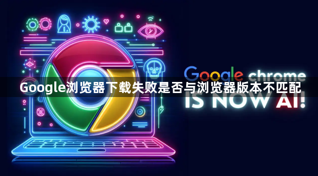 Google浏览器下载失败是否与浏览器版本不匹配1