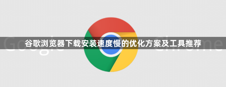 谷歌浏览器下载安装速度慢的优化方案及工具推荐1