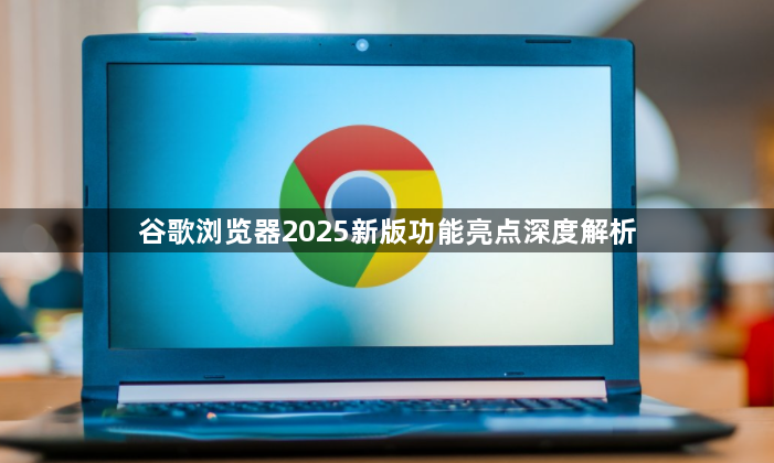 谷歌浏览器2025新版功能亮点深度解析1